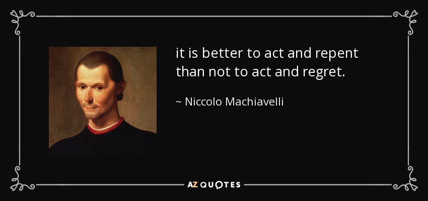 it is better to act and repent than not to act and regret. - Niccolo Machiavelli