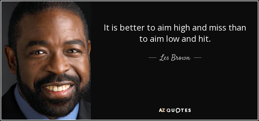 It is better to aim high and miss than to aim low and hit. - Les Brown
