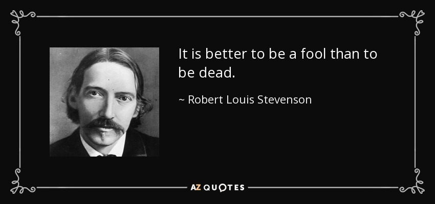 It is better to be a fool than to be dead. - Robert Louis Stevenson
