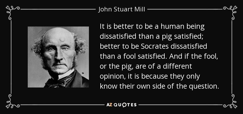 It is better to be a human being dissatisfied than a pig satisfied; better to be Socrates dissatisfied than a fool satisfied. And if the fool, or the pig, are of a different opinion, it is because they only know their own side of the question. - John Stuart Mill