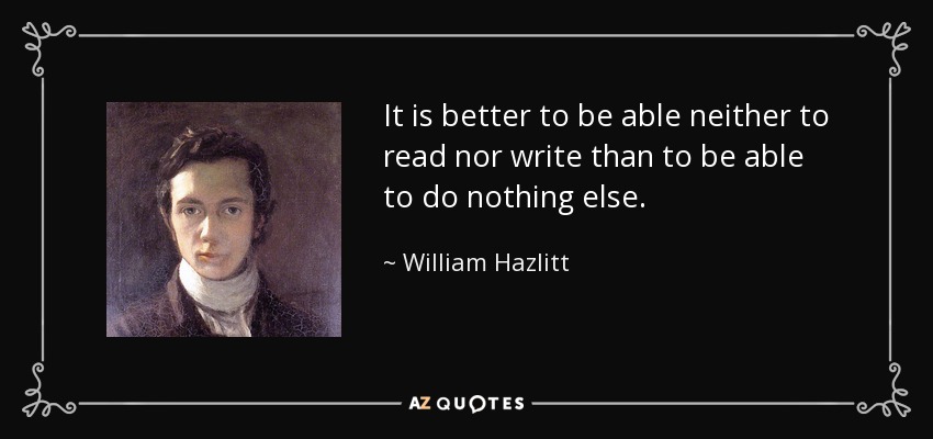 It is better to be able neither to read nor write than to be able to do nothing else. - William Hazlitt
