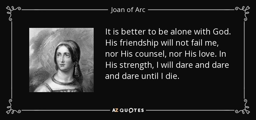 It is better to be alone with God. His friendship will not fail me, nor His counsel, nor His love. In His strength, I will dare and dare and dare until I die. - Joan of Arc