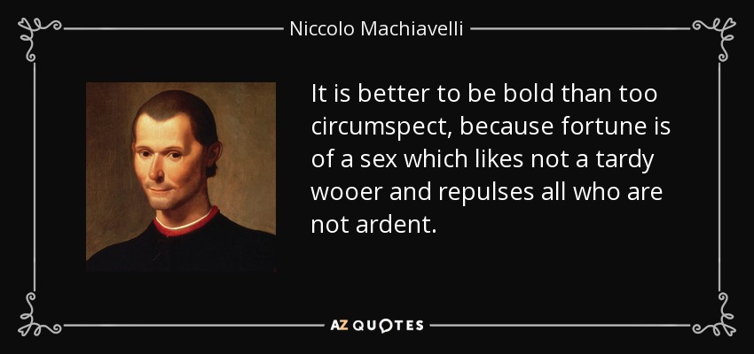 It is better to be bold than too circumspect, because fortune is of a sex which likes not a tardy wooer and repulses all who are not ardent. - Niccolo Machiavelli