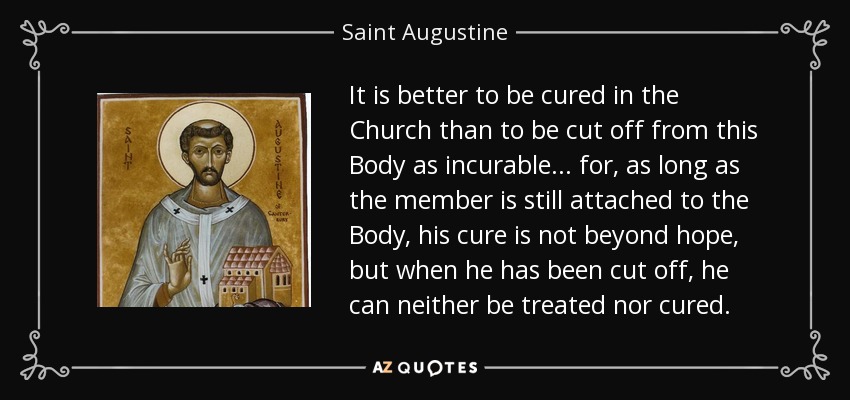 It is better to be cured in the Church than to be cut off from this Body as incurable ... for, as long as the member is still attached to the Body, his cure is not beyond hope, but when he has been cut off, he can neither be treated nor cured. - Saint Augustine