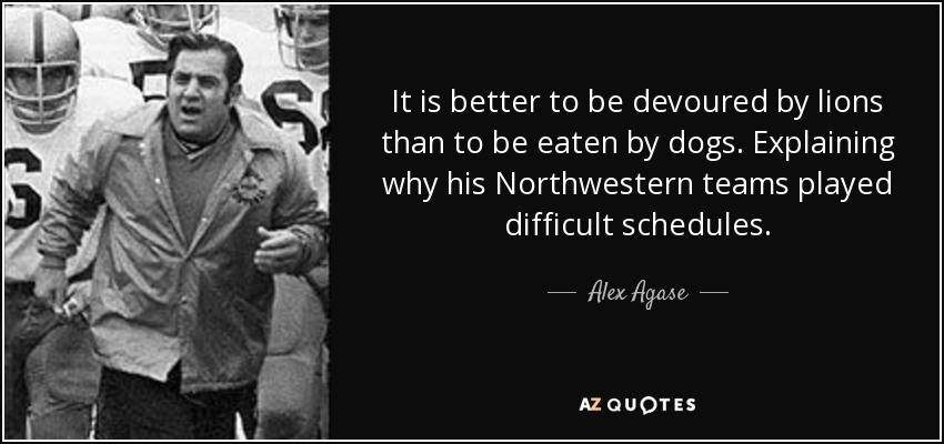 It is better to be devoured by lions than to be eaten by dogs. Explaining why his Northwestern teams played difficult schedules. - Alex Agase
