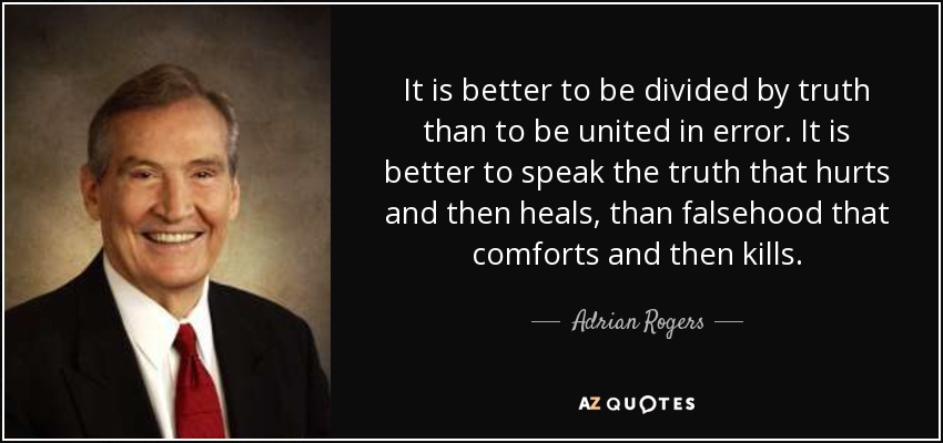 It is better to be divided by truth than to be united in error. It is better to speak the truth that hurts and then heals, than falsehood that comforts and then kills. - Adrian Rogers