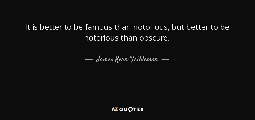 It is better to be famous than notorious, but better to be notorious than obscure. - James Kern Feibleman