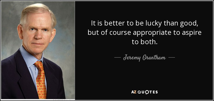 It is better to be lucky than good, but of course appropriate to aspire to both. - Jeremy Grantham