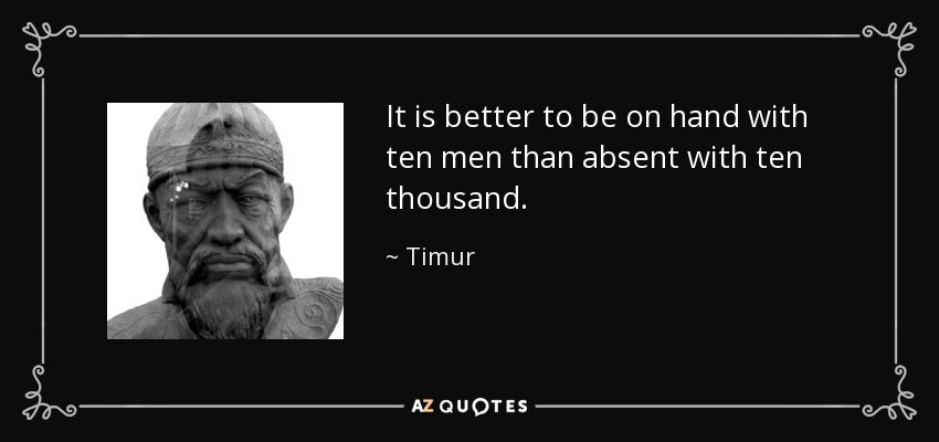 It is better to be on hand with ten men than absent with ten thousand. - Timur