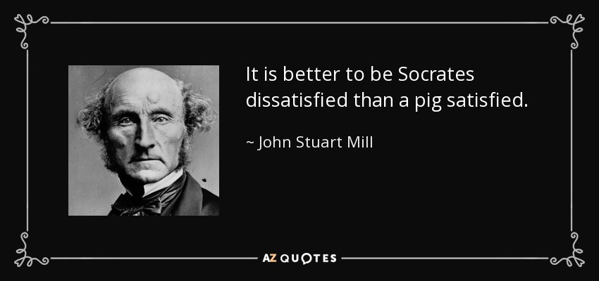 It is better to be Socrates dissatisfied than a pig satisfied. - John Stuart Mill