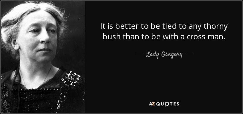 It is better to be tied to any thorny bush than to be with a cross man. - Lady Gregory