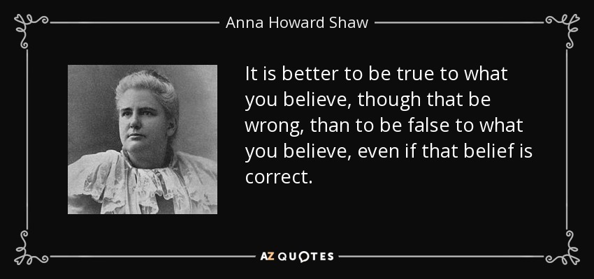 It is better to be true to what you believe, though that be wrong, than to be false to what you believe, even if that belief is correct. - Anna Howard Shaw