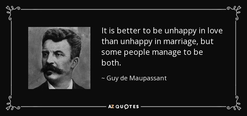 It is better to be unhappy in love than unhappy in marriage, but some people manage to be both. - Guy de Maupassant