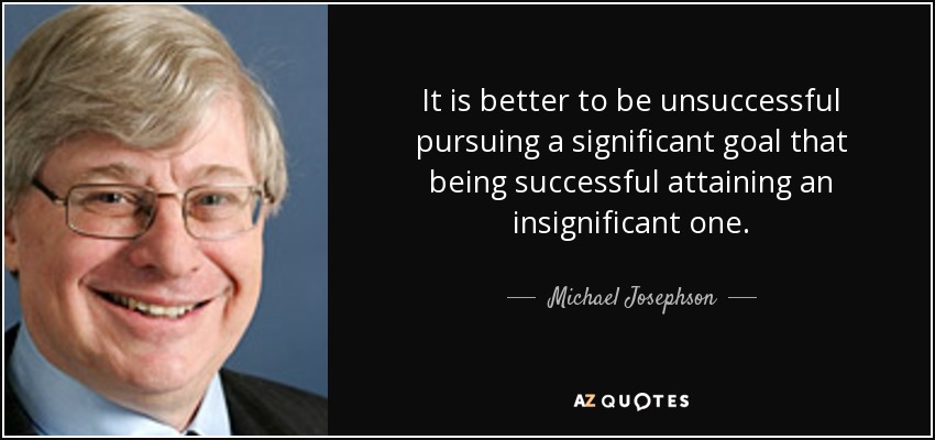 It is better to be unsuccessful pursuing a significant goal that being successful attaining an insignificant one. - Michael Josephson