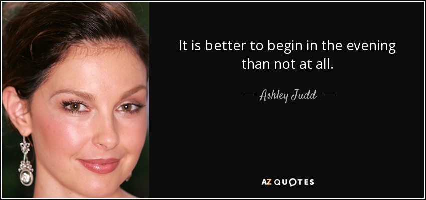It is better to begin in the evening than not at all. - Ashley Judd