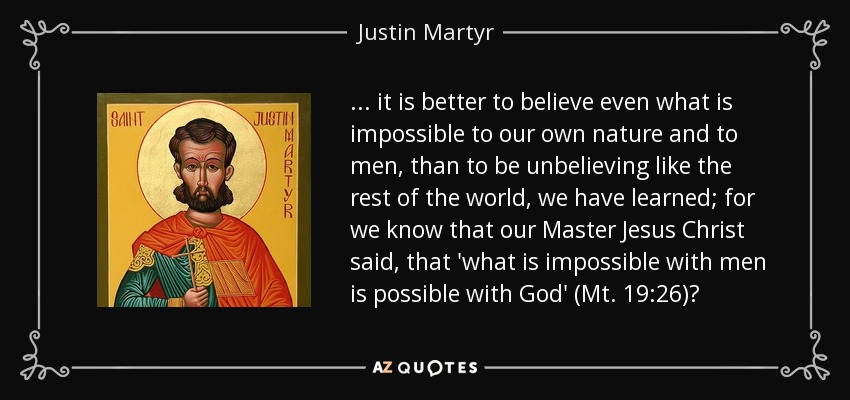 ... it is better to believe even what is impossible to our own nature and to men, than to be unbelieving like the rest of the world, we have learned; for we know that our Master Jesus Christ said, that 'what is impossible with men is possible with God' (Mt. 19:26)? - Justin Martyr