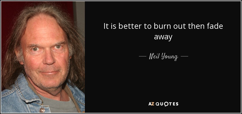 It is better to burn out then fade away - Neil Young