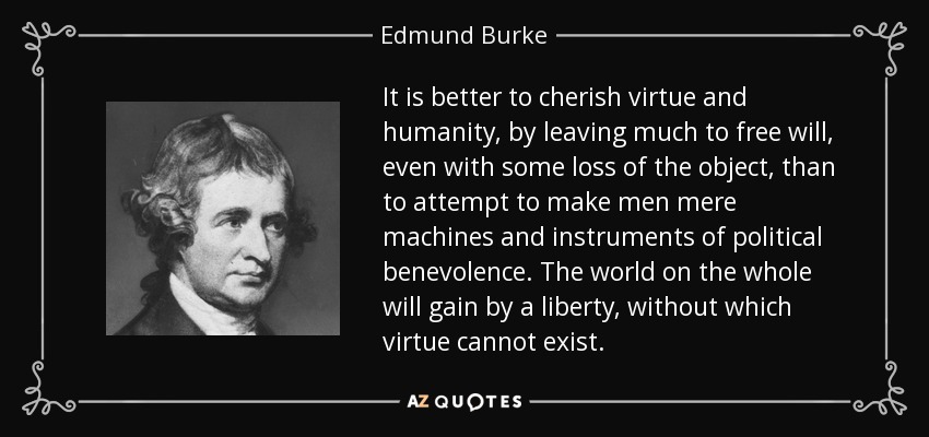 It is better to cherish virtue and humanity, by leaving much to free will, even with some loss of the object , than to attempt to make men mere machines and instruments of political benevolence. The world on the whole will gain by a liberty, without which virtue cannot exist. - Edmund Burke