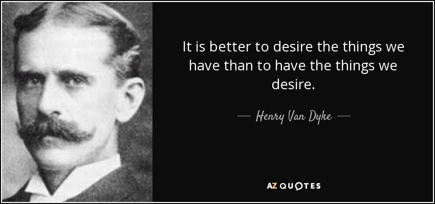 It is better to desire the things we have than to have the things we desire. - Henry Van Dyke