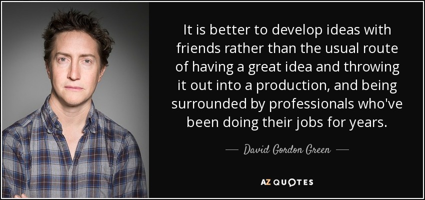 It is better to develop ideas with friends rather than the usual route of having a great idea and throwing it out into a production, and being surrounded by professionals who've been doing their jobs for years. - David Gordon Green