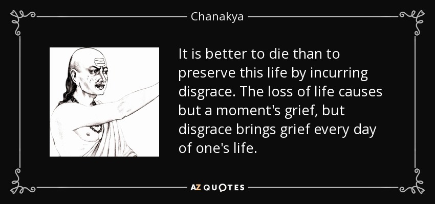 It is better to die than to preserve this life by incurring disgrace. The loss of life causes but a moment's grief, but disgrace brings grief every day of one's life. - Chanakya