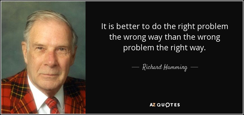 It is better to do the right problem the wrong way than the wrong problem the right way. - Richard Hamming