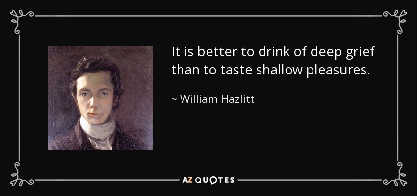 It is better to drink of deep grief than to taste shallow pleasures. - William Hazlitt