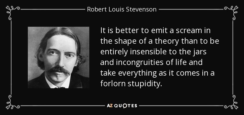 It is better to emit a scream in the shape of a theory than to be entirely insensible to the jars and incongruities of life and take everything as it comes in a forlorn stupidity. - Robert Louis Stevenson