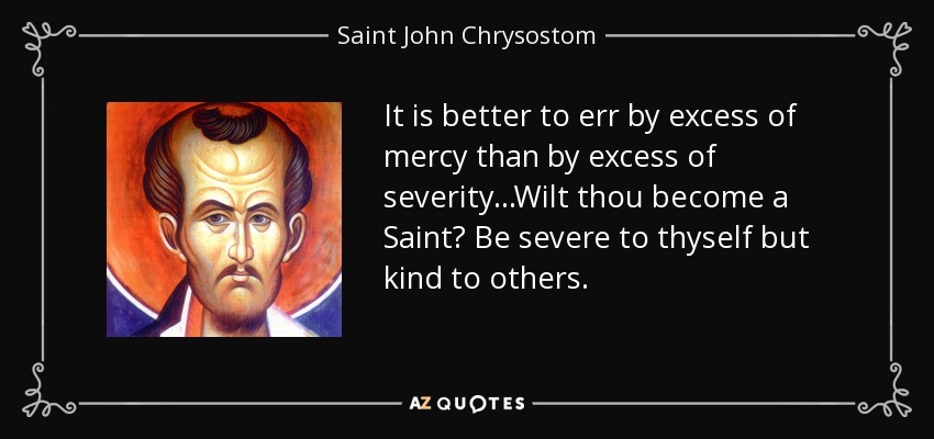 It is better to err by excess of mercy than by excess of severity. . .Wilt thou become a Saint? Be severe to thyself but kind to others. - Saint John Chrysostom