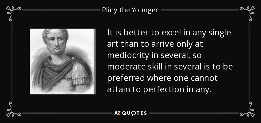 It is better to excel in any single art than to arrive only at mediocrity in several, so moderate skill in several is to be preferred where one cannot attain to perfection in any. - Pliny the Younger