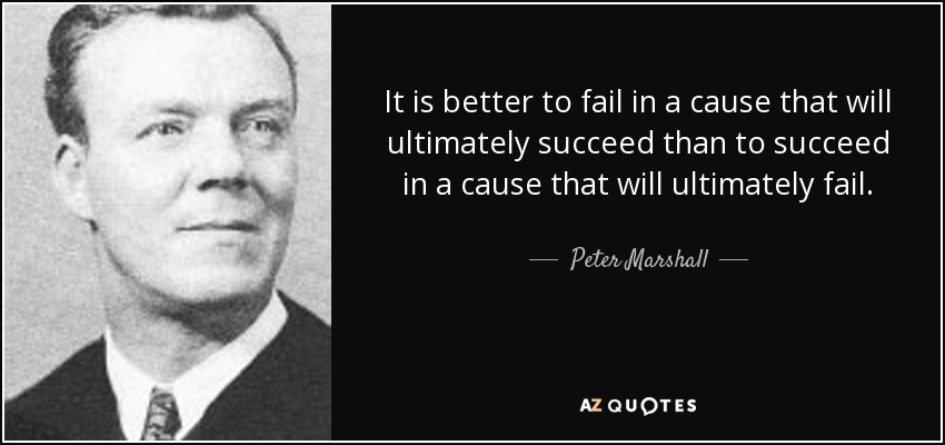 It is better to fail in a cause that will ultimately succeed than to succeed in a cause that will ultimately fail. - Peter Marshall
