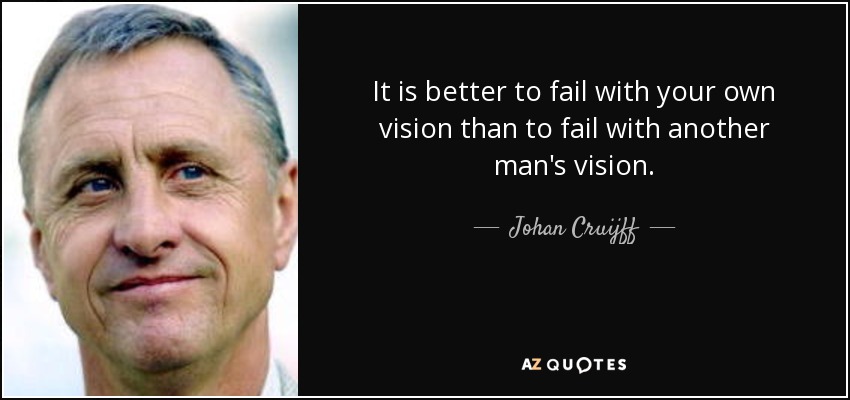 It is better to fail with your own vision than to fail with another man's vision. - Johan Cruijff