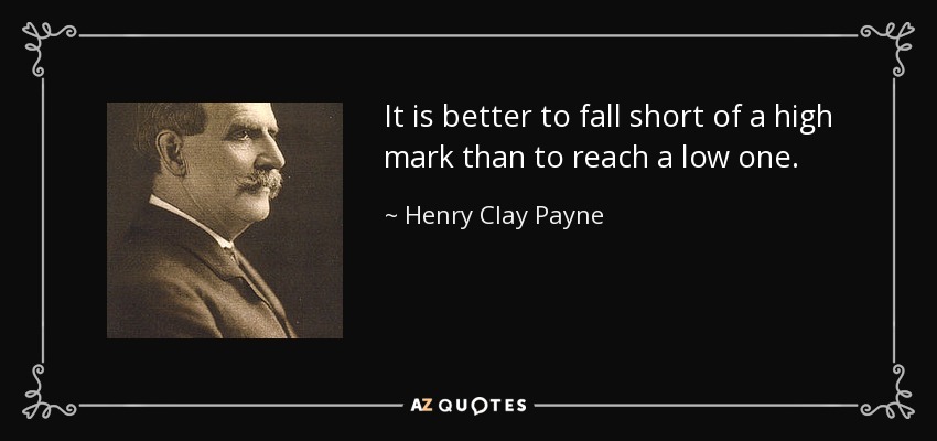 It is better to fall short of a high mark than to reach a low one. - Henry Clay Payne