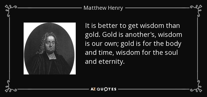 It is better to get wisdom than gold. Gold is another's, wisdom is our own; gold is for the body and time, wisdom for the soul and eternity. - Matthew Henry
