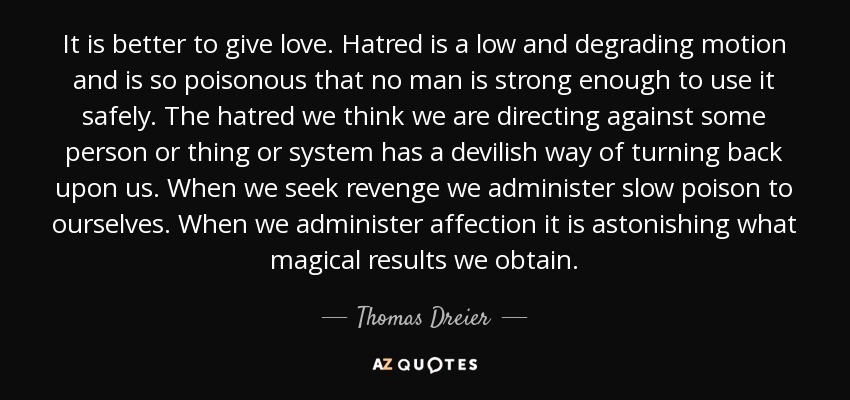 It is better to give love. Hatred is a low and degrading motion and is so poisonous that no man is strong enough to use it safely. The hatred we think we are directing against some person or thing or system has a devilish way of turning back upon us. When we seek revenge we administer slow poison to ourselves. When we administer affection it is astonishing what magical results we obtain. - Thomas Dreier