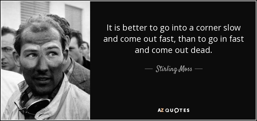 It is better to go into a corner slow and come out fast, than to go in fast and come out dead. - Stirling Moss