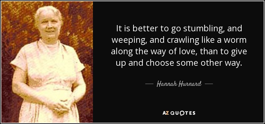 It is better to go stumbling, and weeping, and crawling like a worm along the way of love, than to give up and choose some other way. - Hannah Hurnard