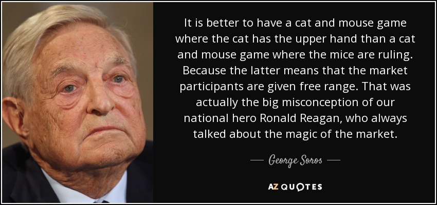It is better to have a cat and mouse game where the cat has the upper hand than a cat and mouse game where the mice are ruling. Because the latter means that the market participants are given free range. That was actually the big misconception of our national hero Ronald Reagan, who always talked about the magic of the market. - George Soros