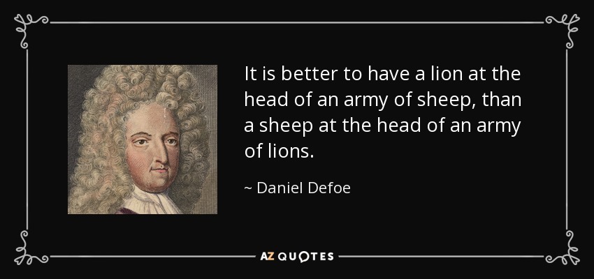 It is better to have a lion at the head of an army of sheep, than a sheep at the head of an army of lions. - Daniel Defoe