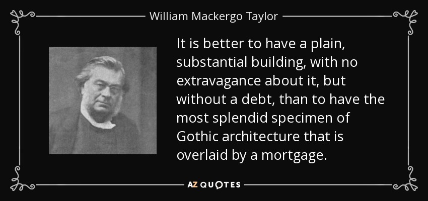 It is better to have a plain, substantial building, with no extravagance about it, but without a debt, than to have the most splendid specimen of Gothic architecture that is overlaid by a mortgage. - William Mackergo Taylor