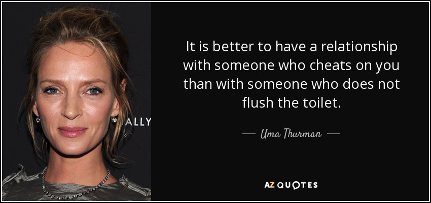 It is better to have a relationship with someone who cheats on you than with someone who does not flush the toilet. - Uma Thurman
