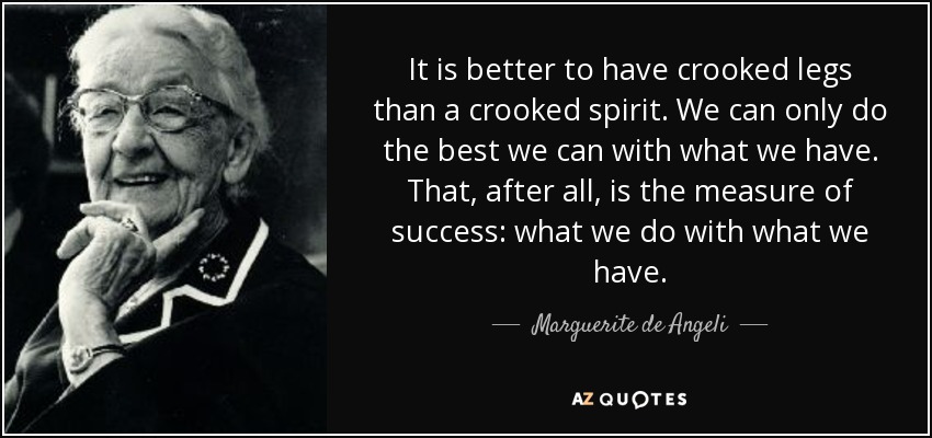 It is better to have crooked legs than a crooked spirit. We can only do the best we can with what we have. That, after all, is the measure of success: what we do with what we have. - Marguerite de Angeli