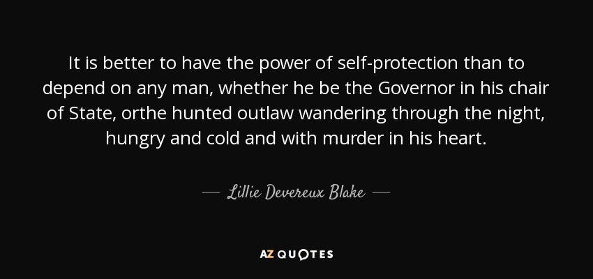 It is better to have the power of self-protection than to depend on any man, whether he be the Governor in his chair of State, orthe hunted outlaw wandering through the night, hungry and cold and with murder in his heart. - Lillie Devereux Blake