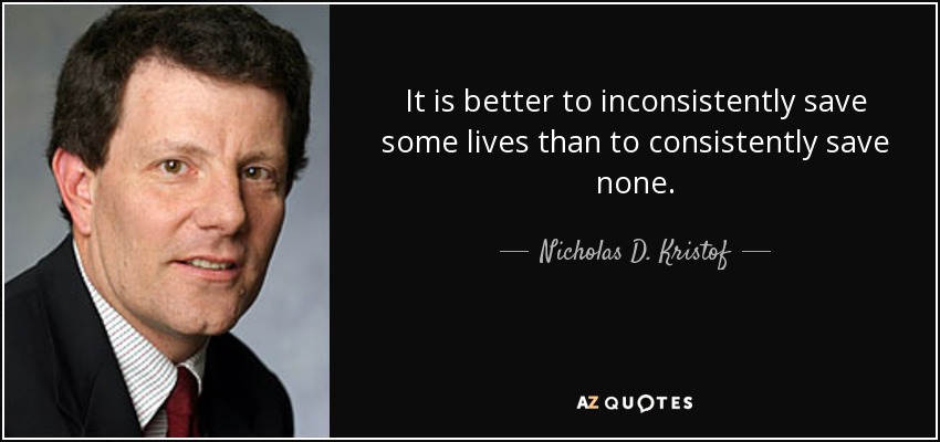It is better to inconsistently save some lives than to consistently save none. - Nicholas D. Kristof