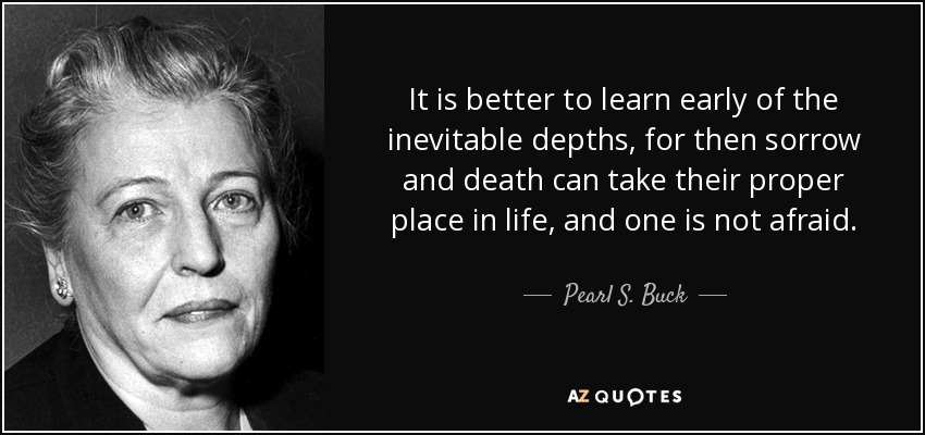 It is better to learn early of the inevitable depths, for then sorrow and death can take their proper place in life, and one is not afraid. - Pearl S. Buck