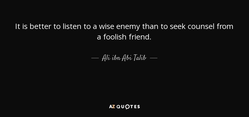It is better to listen to a wise enemy than to seek counsel from a foolish friend. - Ali ibn Abi Talib