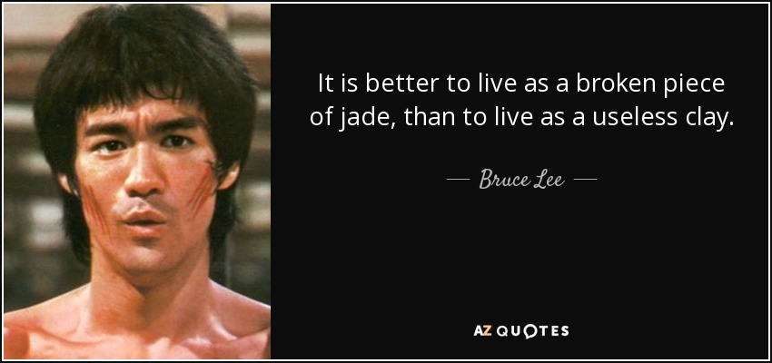 It is better to live as a broken piece of jade, than to live as a useless clay. - Bruce Lee
