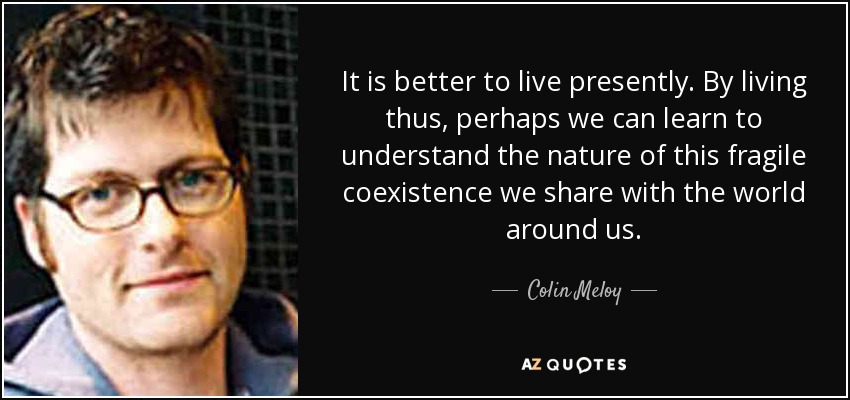 It is better to live presently. By living thus, perhaps we can learn to understand the nature of this fragile coexistence we share with the world around us. - Colin Meloy