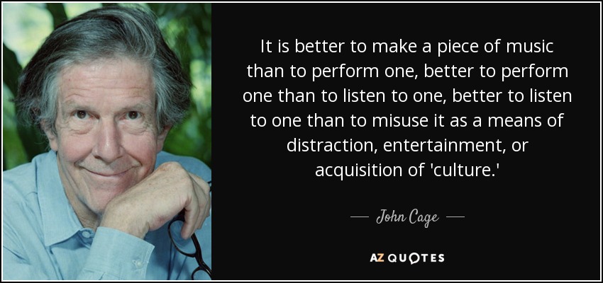 It is better to make a piece of music than to perform one, better to perform one than to listen to one, better to listen to one than to misuse it as a means of distraction, entertainment, or acquisition of 'culture.' - John Cage