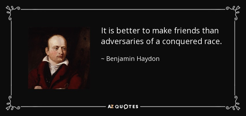 It is better to make friends than adversaries of a conquered race. - Benjamin Haydon